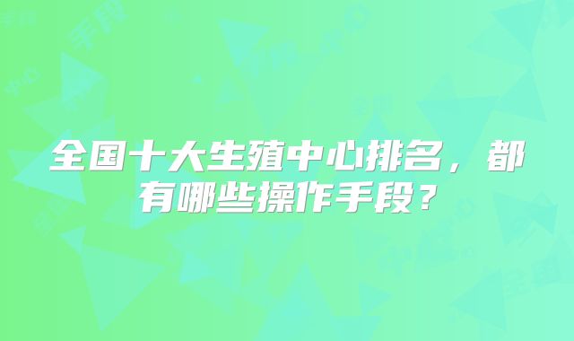 全国十大生殖中心排名，都有哪些操作手段？