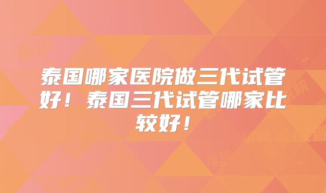 泰国哪家医院做三代试管好！泰国三代试管哪家比较好！