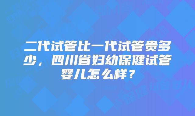 二代试管比一代试管贵多少,四川省妇幼保健试管婴儿怎么样?