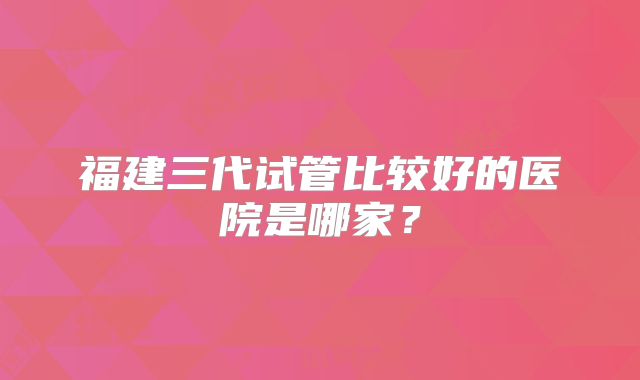 福建三代试管比较好的医院是哪家？