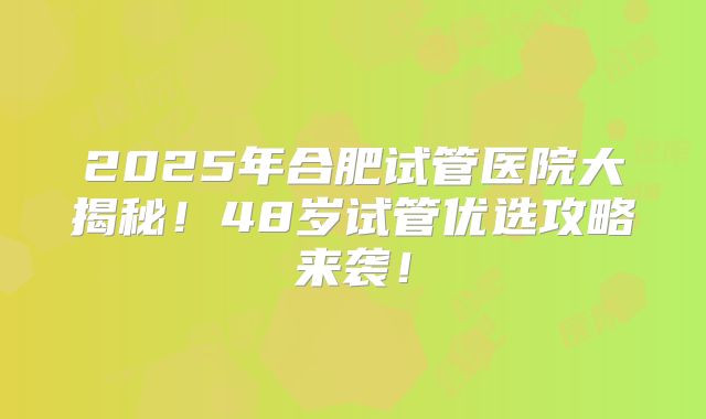 2025年合肥试管医院大揭秘！48岁试管优选攻略来袭！
