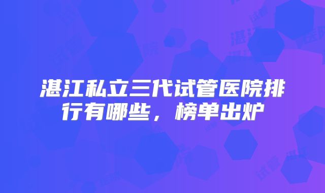 湛江私立三代试管医院排行有哪些,榜单出炉