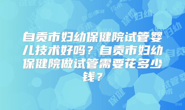 自贡市妇幼保健院试管婴儿技术好吗？自贡市妇幼保健院做试管需要花多少钱？