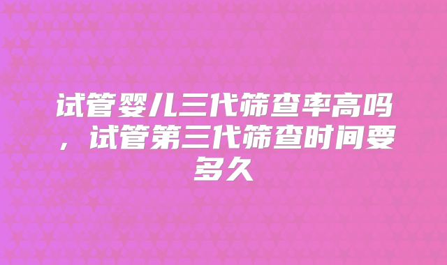 试管婴儿三代筛查率高吗，试管第三代筛查时间要多久