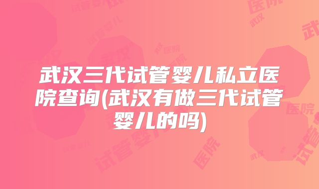 武汉三代试管婴儿私立医院查询(武汉有做三代试管婴儿的吗)