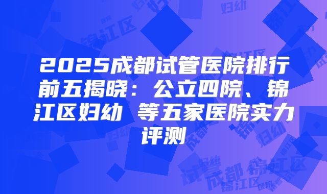 2025成都试管医院排行前五揭晓：公立四院、锦江区妇幼 等五家医院实力评测