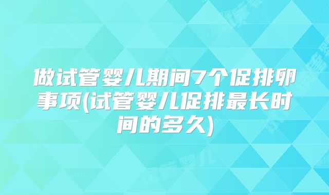 做试管婴儿期间7个促排卵事项(试管婴儿促排最长时间的多久)