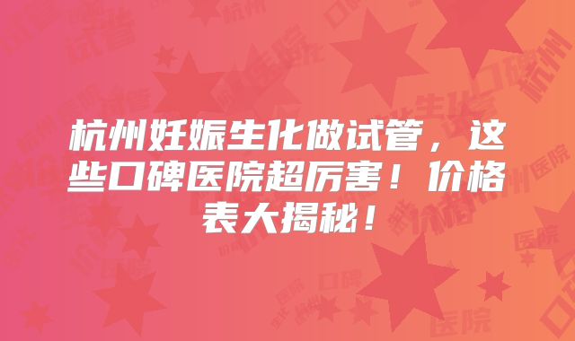 杭州妊娠生化做试管，这些口碑医院超厉害！价格表大揭秘！