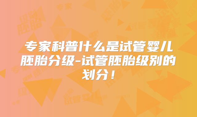 专家科普什么是试管婴儿胚胎分级-试管胚胎级别的划分！
