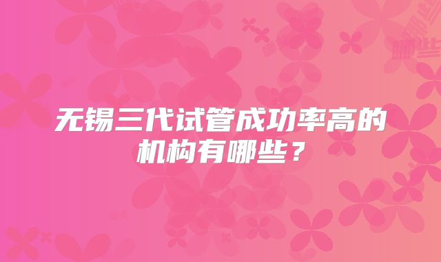 无锡三代试管成功率高的机构有哪些？