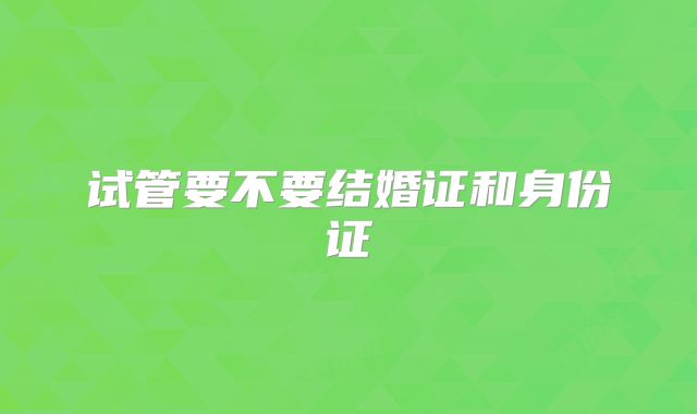 试管要不要结婚证和身份证
