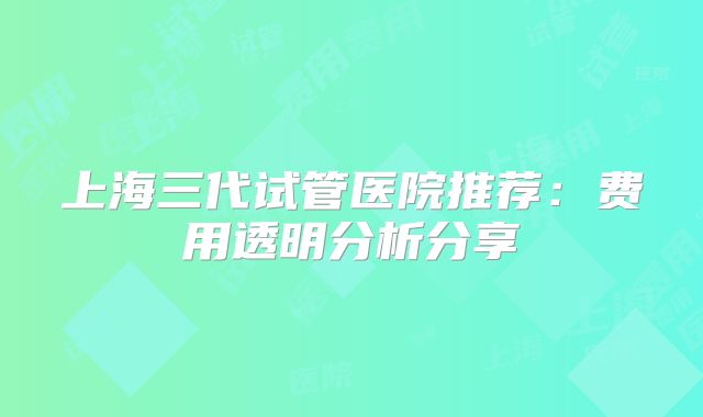 上海三代试管医院推荐:费用透明分析分享