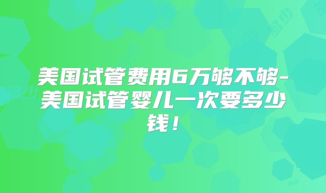美国试管费用6万够不够-美国试管婴儿一次要多少钱！