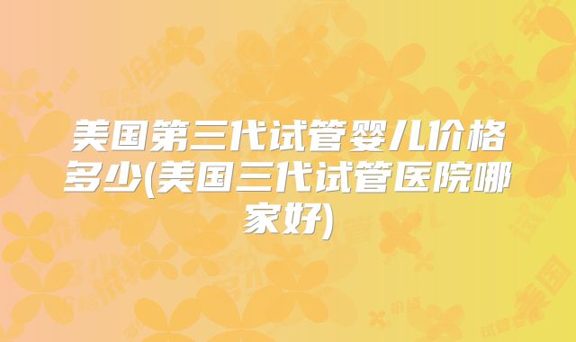 美国第三代试管婴儿价格多少(美国三代试管医院哪家好)
