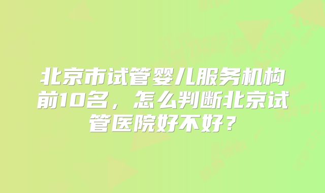 北京市试管婴儿服务机构前10名，怎么判断北京试管医院好不好？