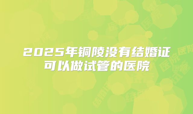 2025年铜陵没有结婚证可以做试管的医院