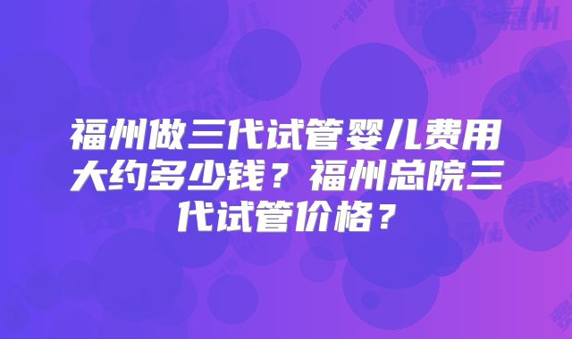 福州做三代试管婴儿费用大约多少钱？福州总院三代试管价格？