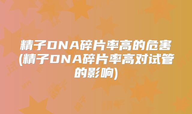 精子DNA碎片率高的危害(精子DNA碎片率高对试管的影响)