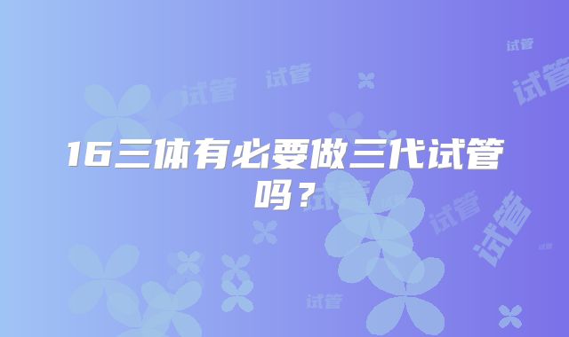 16三体有必要做三代试管吗?