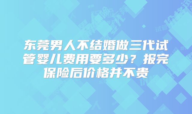 东莞男人不结婚做三代试管婴儿费用要多少？报完保险后价格并不贵