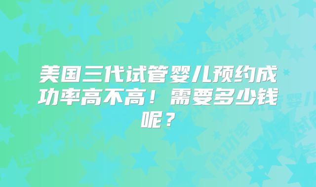 美国三代试管婴儿预约成功率高不高！需要多少钱呢？