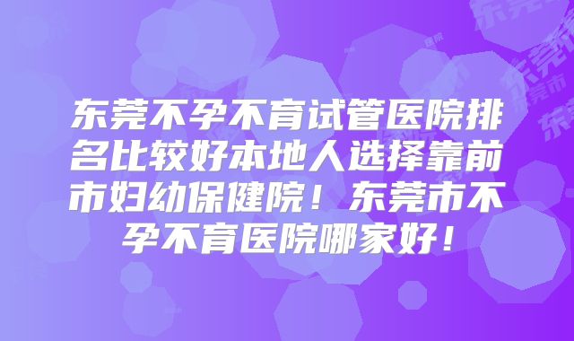东莞不孕不育试管医院排名比较好本地人选择靠前市妇幼保健院！东莞市不孕不育医院哪家好！