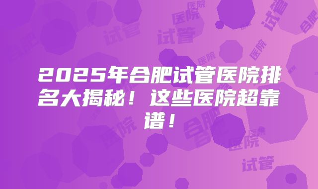 2025年合肥试管医院排名大揭秘！这些医院超靠谱！