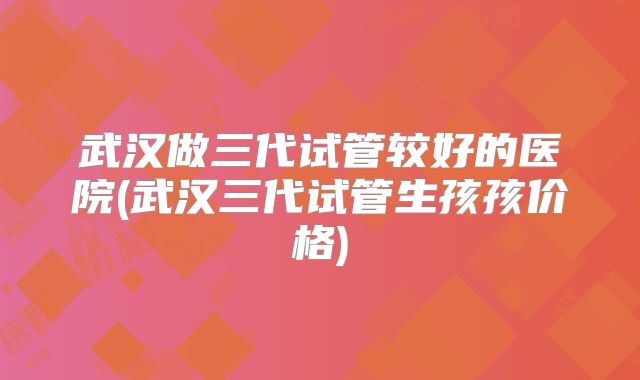 武汉做三代试管较好的医院(武汉三代试管生孩孩价格)