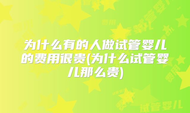 为什么有的人做试管婴儿的费用很贵(为什么试管婴儿那么贵)