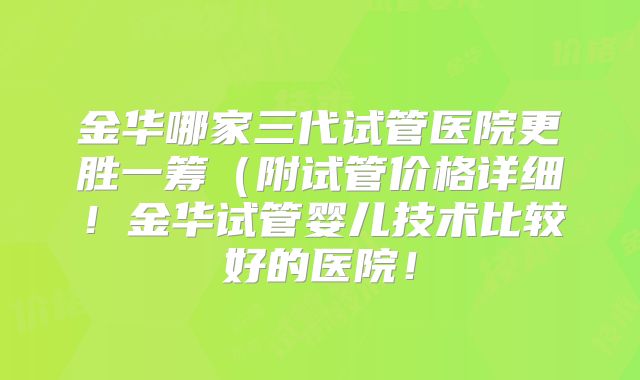 金华哪家三代试管医院更胜一筹（附试管价格详细！金华试管婴儿技术比较好的医院！