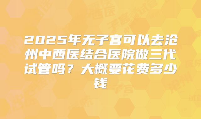 2025年无子宫可以去沧州中西医结合医院做三代试管吗？大概要花费多少钱