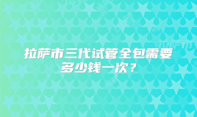 拉萨市三代试管全包需要多少钱一次?