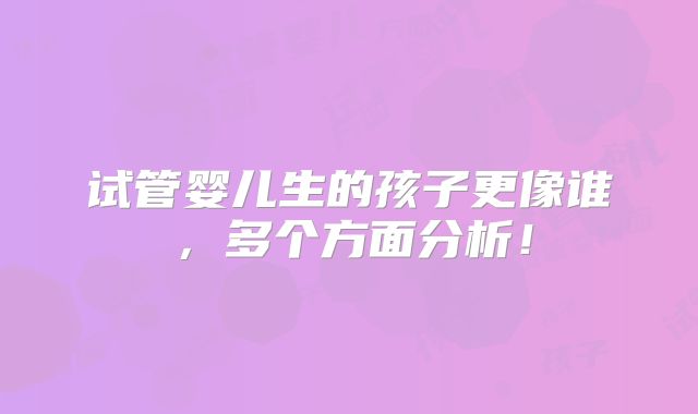 试管婴儿生的孩子更像谁，多个方面分析！