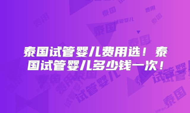 泰国试管婴儿费用选！泰国试管婴儿多少钱一次！