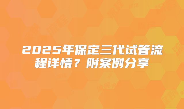 2025年保定三代试管流程详情？附案例分享