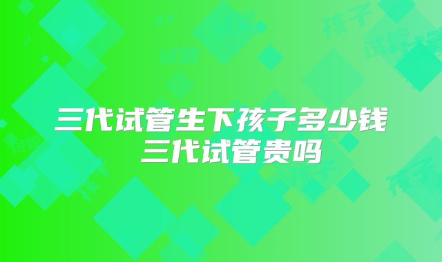 三代试管生下孩子多少钱 三代试管贵吗