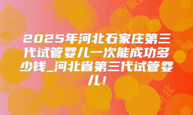 2025年河北石家庄第三代试管婴儿一次能成功多少钱_河北省第三代试管婴儿！