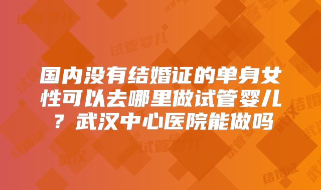 国内没有结婚证的单身女性可以去哪里做试管婴儿？武汉中心医院能做吗