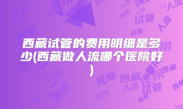 西藏试管的费用明细是多少(西藏做人流哪个医院好)