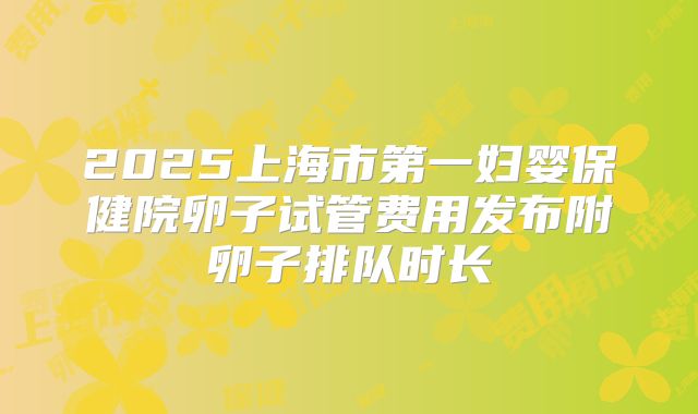 2025上海市第一妇婴保健院卵子试管费用发布附卵子排队时长