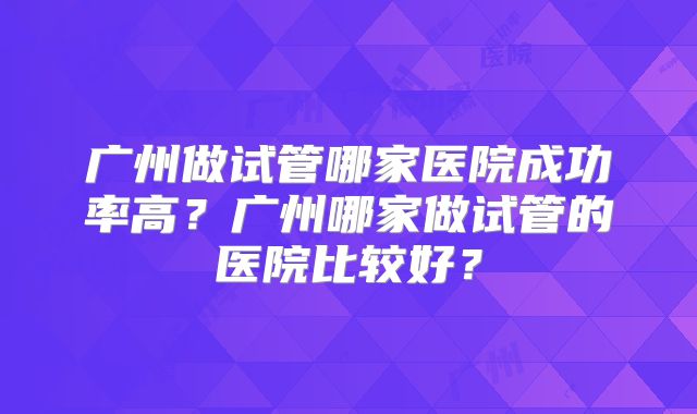 广州做试管哪家医院成功率高?广州哪家做试管的医院比较好?