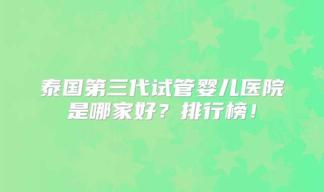 泰国第三代试管婴儿医院是哪家好？排行榜！