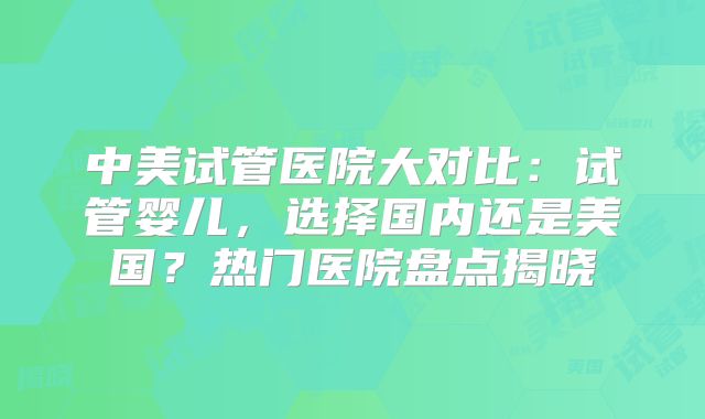 中美试管医院大对比:试管婴儿,选择国内还是美国?热门医院盘点揭晓