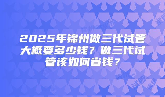 2025年锦州做三代试管大概要多少钱？做三代试管该如何省钱？