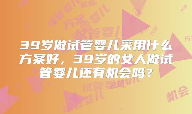 39岁做试管婴儿采用什么方案好,39岁的女人做试管婴儿还有机会吗?