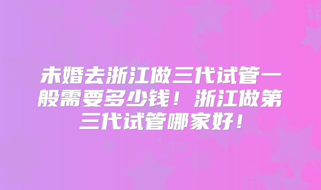 未婚去浙江做三代试管一般需要多少钱！浙江做第三代试管哪家好！