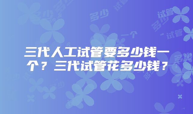 三代人工试管要多少钱一个？三代试管花多少钱？