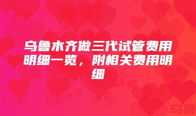 乌鲁木齐做三代试管费用明细一览，附相关费用明细