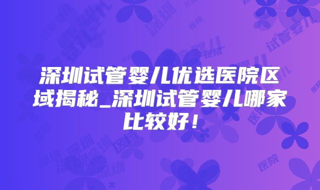 深圳试管婴儿优选医院区域揭秘_深圳试管婴儿哪家比较好！