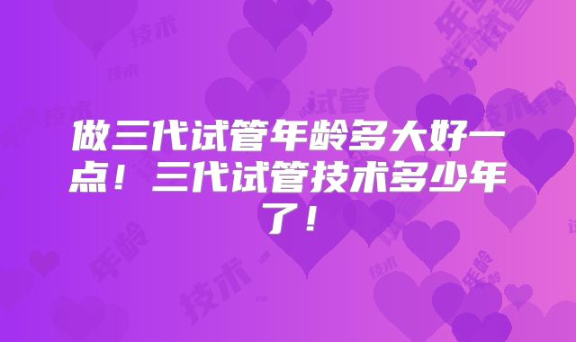 做三代试管年龄多大好一点!三代试管技术多少年了!